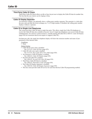 Page 94
Caller ID
64◆Features DSX Software Manual
Third Party Caller ID Check
Third Party Caller ID Check allows an idle or busy keyset user to display the Caller ID data for another line. 
The line that the user checks can be ringing or busy.
Caller ID Display Separator
An extension’s display can optionally show a calling party number separator. The separator is a dash after 
the area code and after the local exchange on a 7 or 10 digit number. If disabled, the calling party number 
displays without a...
