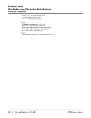 Page 934
42xx-IntraMail
423x-Dial Actions (Dial Action Table Options)
4231-Digit Assignment
904◆Voice Mail Options: 4101-4231 DSX Software Manual
•Transfer to a UCD Group  (page 585)
• Unde ﬁned Routing  (page 586)
• Unscreened Transfer  (page 587)
Options
• Extension number using 0-9, # and *
•N for no routing (press Feature Key 1)
•
I for ignore caller dialed digit (press Feature Key 2)
•
X for caller dialed digit (press Feature Key 3)
•
P for pause (press Feature Key 4)
Default
• See the  Dial Action Table...