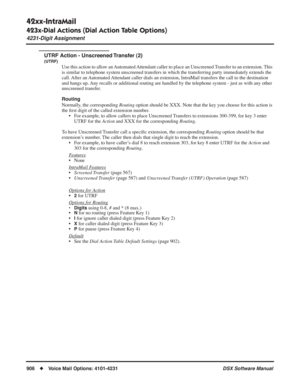 Page 936
42xx-IntraMail
423x-Dial Actions (Dial Action Table Options)
4231-Digit Assignment
906◆Voice Mail Options: 4101-4231 DSX Software Manual
UTRF Action - Unscreened Transfer (2)
(UTRF)
Use this action to allow an Automated Attendant caller to place an Unscreened Transfer to an extension. This 
is similar to telephone system unscreened transfers in which the transfe\
rring party immediately extends the 
call. After an Automated Attendant caller dials an extension, IntraMail transfers the call to the...