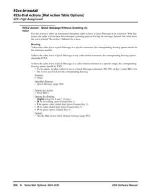 Page 938
42xx-IntraMail
423x-Dial Actions (Dial Action Table Options)
4231-Digit Assignment
908◆Voice Mail Options: 4101-4231 DSX Software Manual
REC2 Action - Quick Message Without Greeting (4)
(REC2)
Use this action to allow an Automated Attendant caller to leave a Quick Message at an extension. With this 
action, the caller will not hear the extension’s greeting prior to leaving the message. Instead, the caller hears 
the voice prompt “ Recording” followed by a beep.
Routing
To have the caller leave a quick...