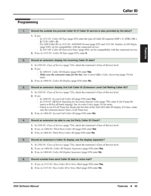 Page 95
Caller ID
DSX Software ManualFeatures◆65
Features
Programming
1.If yes:
- In  3121-01: Caller ID Type  (page 825) enter the type of Caller ID required (DSP = 
1, ATRU-DB  = 
2, T1/E1 ANI  = 3).
- For ANI Caller ID, in  3121-02: ANI/DNIS Format  (page 825) and 3121-04: Number of ANI Digits  
(page 826), set for compatibility with the connected service.
- In  1611-06: Caller ID Detection Timer  (page 684), set for compatibility with the connected service.
2.If no, in 3121-01: Caller ID Type  (page 825),...