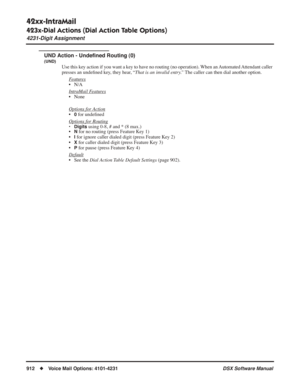 Page 942
42xx-IntraMail
423x-Dial Actions (Dial Action Table Options)
4231-Digit Assignment
912◆Voice Mail Options: 4101-4231 DSX Software Manual
UND Action - Undeﬁned Routing (0)
(UND)
Use this key action if you want a key to have no routing (no operation). When an Automated Attendant caller 
presses an unde ﬁned key, they hear, “ That is an invalid entry.”  The caller can then dial another option.
F
eatures
• N/A
Intr
aMail Features
• None
Options for 
Action
•0 for unde ﬁned 
Options for Routing
• Digits...