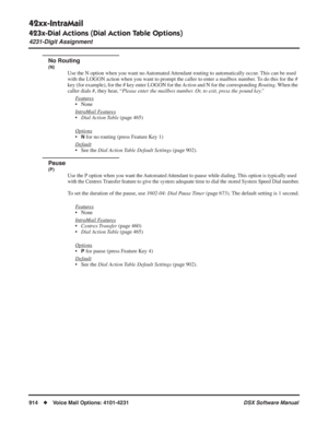 Page 944
42xx-IntraMail
423x-Dial Actions (Dial Action Table Options)
4231-Digit Assignment
914◆Voice Mail Options: 4101-4231 DSX Software Manual
No Routing
(N)
Use the N option when you want no Automated Attendant routing to automatically occur. This can be used 
with the LOGON action when you want to prompt the caller to enter a mailbox number. To do this for the # 
key (for example), for the # key enter LOGON for the Action and N for the corresponding  Routing. When the 
caller dials #, they hear, “ Please...