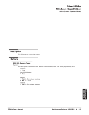 Page 945
90xx-Utilities
900x-Reset (Reset Utilities)
9001-System (System Reset)
DSX Software Manual  Maintenance Options: 9001-9211◆915
Maintenance
9001-9042
Maintenance Options: 
9001 - 9042
90xx-Utilities
900x-Reset (Reset Utilities) 9001-System (System Reset)
Description
Use this program to reset the system.
Options
9001-01: System Reset
(System)
Use this option to reset the system. A reset will restart the system with all the programming intact.F
eatures
• None
Intr
aMail Features
• None
Options
•No (0) -...