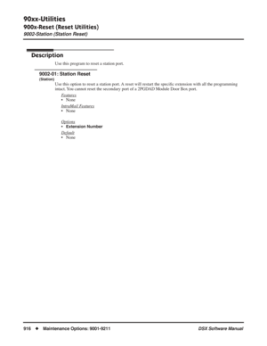 Page 946
90xx-Utilities
900x-Reset (Reset Utilities)
9002-Station (Station Reset)
916◆Maintenance Options: 9001-9211 DSX Software Manual
9002-Station (Station Reset)
Description
Use this program to reset a station port.
9002-01: Station Reset
(Station)
Use this option to reset a station port. A reset will restart the speciﬁc extension with all the programming 
intact. You cannot reset the secondary port of a 2PGDAD Module Door Box port.
F
eatures
• None
Intr
aMail Features
• None
Options
•Extension Number...