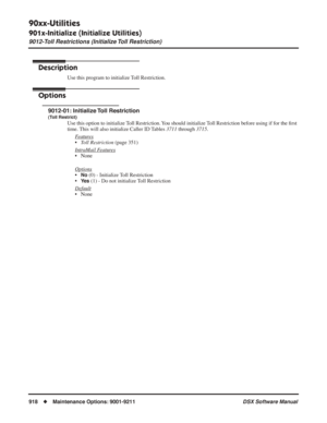 Page 948
90xx-Utilities
901x-Initialize (Initialize Utilities)
9012-Toll Restrictions (Initialize Toll Restriction)
918◆Maintenance Options: 9001-9211 DSX Software Manual
9012-Toll Restrictions (Initialize Toll Restriction)
Description
Use this program to initialize Toll Restriction.
Options
9012-01: Initialize Toll Restriction
(Toll Restrict)
Use this option to initialize Toll Restriction. You should initialize Toll Restriction before using if for the  ﬁrst 
time. This will also initialize Caller ID Tables...