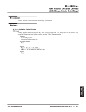 Page 949
90xx-Utilities
901x-Initialize (Initialize Utilities)
9013-CID Logs (Initialize Caller ID Logs)
DSX Software ManualMaintenance Options: 9001-9211◆919
Maintenance
9001-9032
9013-CID Logs (Initialize Caller ID Logs)
Description
Use this program to initialize the Caller ID logs system-wide.
Options
9013-01: Initialize Caller ID Logs
(CID Logs)
Use this option to initialize (clear) all the Caller ID logs system-wi\
de. This utility clears all the personal logs 
as well as all the group logs. It has no...