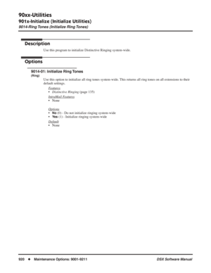 Page 950
90xx-Utilities
901x-Initialize (Initialize Utilities)
9014-Ring Tones (Initialize Ring Tones)
920◆Maintenance Options: 9001-9211 DSX Software Manual
9014-Ring Tones (Initialize Ring Tones)
Description
Use this program to initialize Distinctive Ringing system-wide.
Options
9014-01: Initialize Ring Tones
(Ring)
Use this option to initialize all ring tones system-wide. This returns all ring tones on all extensions to their 
default settings.
F
eatures
•Distinctive Ringing  (page 135)
Intr
aMail Features
•...