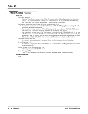 Page 96
Caller ID
66◆Features DSX Software Manual
Other Related Features
Features
Call Timer  (page 55)
The Auto Timer feature interacts with Caller ID on the  ﬁrst line of the telephone display. If an exten-
sion has Call Timer enabled, the  ﬁrst line (i.e., caller’s name) of the Second Call Caller ID display 
won’t show. The user will only see the caller’s number (in the second line).
Call Waiting / Camp-On  (page 58) and Off-Hook Signaling  (page 255)
• An extension programmed to receive Camp-On tones or...