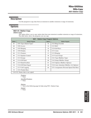 Page 951
90xx-Utilities
902x-Copy
9021-Station Copy
DSX Software ManualMaintenance Options: 9001-9211◆921
Maintenance
9001-9032
902x-Copy
9021-Station Copy
Description
Use this program to copy data from an extension to another extension or range of extensions.
Options
9021-01: Station Copy
(Station Copy)
This option allows you to copy station data from one extension to another extension or range of extensions. 
The table below shows the programs you can copy.
F
eatures
• None
Intr
aMail Features
• None
Options
•...