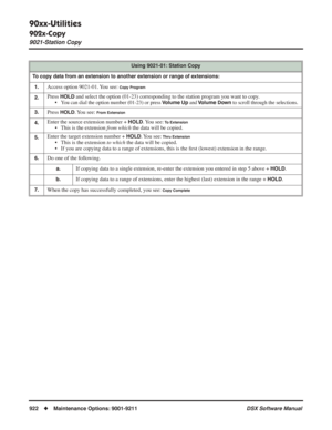 Page 952
90xx-Utilities
902x-Copy
9021-Station Copy
922◆Maintenance Options: 9001-9211 DSX Software Manual
Using 9021-01: Station Copy
To copy data from an extension to another extension or range of extensions: 1.
Access option 9021-01. You see: Copy Program
2.Press HOLD and select the option (01-23) corresponding to the station program yo\
u want to copy.
• You can dial the option number (01-23) or press Volume Up and Volume Down to scroll through the selections.
3.Press HOLD. You  see: From Extension
4.Enter...