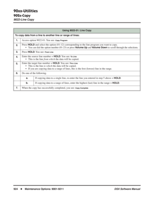 Page 954
90xx-Utilities
902x-Copy
9022-Line Copy
924◆Maintenance Options: 9001-9211 DSX Software Manual
Using 9022-01: Line Copy
To copy data from a line to another line or range of lines: 1.
Access option 9022-01. You see: Copy Program
2.Press HOLD and select the option (01-12) corresponding to the line program you w\
ant to copy.
• You can dial the option number (01-23) or press Volume Up and Volume Down to scroll through the selections.
3.Press HOLD. You  see: From Line
4.Enter the source line number + HOLD....