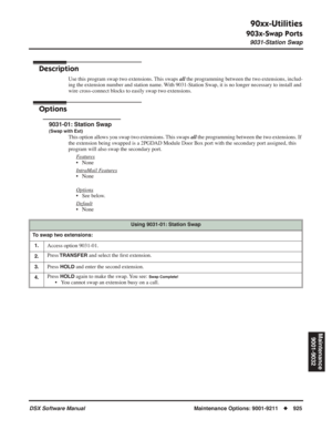 Page 955
90xx-Utilities
903x-Swap Ports
9031-Station Swap
DSX Software ManualMaintenance Options: 9001-9211◆925
Maintenance
9001-9032
903x-Swap Ports
9031-Station Swap
Description
Use this program swap two extensions. This swaps  all the programming between the two extensions, includ-
ing the extension number and station name. With 9031-Station Swap, it is no longer necessary to install and 
wire cross-connect blocks to easily swap two extensions.
Options
9031-01: Station Swap
(Swap with Ext)
This option allows...