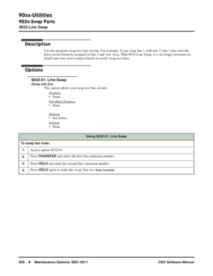 Page 956
90xx-Utilities
903x-Swap Ports
9032-Line Swap
926◆Maintenance Options: 9001-9211 DSX Software Manual
9032-Line Swap
Description
Use this program swap two line circuits. For example, if you swap line 1 with line 2, line 1 now uses the 
telco circuit formerly assigned to line 2 and vise versa. With 9032-Line Swap, it is no longer necessary to 
install and wire cross-connect blocks to easily swap two lines.
Options
9032-01: Line Swap
(Swap with Ext)
This option allows you swap two line circuits.
F
eatures...