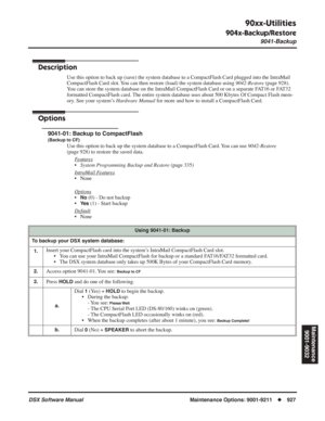 Page 957
90xx-Utilities
904x-Backup/Restore
9041-Backup
DSX Software ManualMaintenance Options: 9001-9211◆927
Maintenance
9001-9032
904x-Backup/Restore
9041-Backup
Description
Use this option to back up (save) the system database to a CompactFlash Card plugged into the IntraMai\
l 
CompactFlash Card slot. You can then restore (load) the system database using  9042-Restore (page 928). 
You can store the system database on the IntraMail CompactFlash Card or o\
n a separate FAT16 or FAT32 
formatted CompactFlash...
