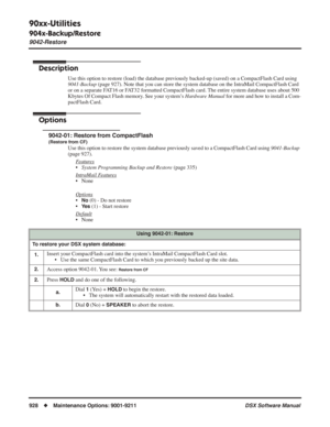 Page 958
90xx-Utilities
904x-Backup/Restore
9042-Restore
928◆Maintenance Options: 9001-9211 DSX Software Manual
9042-Restore
Description
Use this option to restore (load) the database previously backed-up (saved) on a CompactFlash Card using 
9041-Backup (page 927). Note that you can store the system database on the IntraM\
ail CompactFlash Card 
or on a separate FAT16 or FAT32 formatted CompactFlash card. The entire system database uses about 500 
Kbytes Of Compact Flash memory. See your system’s  Hardware...