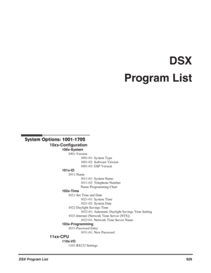 Page 959
DSX Program List929
DSX 
Program List
DSX Program List
DSX Program List
System Options: 1001-1702
10xx-Configuration
100x-System 1001-Version 1001-01: System Type
1001-02: Software Version
1001-03: DSP Version
101x-ID 1011-Name 1011-01: System Name
1011-02: Telephone Number
Name Programming Chart
102x-Time 1021-Set Time and Date 1021-01: System Time
1021-02: System Date
1022-Daylight Savings Time 1022-01: Automatic Daylight Savings Time Setting
1023-Internet (Network Time Server [NTS]) 1023-01: Network...