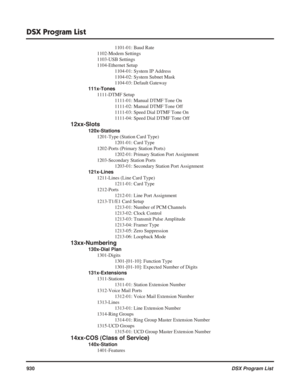 Page 960
DSX Program List
930DSX Program List
1101-01: Baud Rate
1102-Modem Settings
1103-USB Settings
1104-Ethernet Setup 1104-01: System IP Address
1104-02: System Subnet Mask
1104-03: Default Gateway
111x-Tones 1111-DTMF Setup 1111-01: Manual DTMF Tone On
1111-02: Manual DTMF Tone Off
1111-03: Speed Dial DTMF Tone On
1111-04: Speed Dial DTMF Tone Off
12xx-Slots
120x-Stations1201-Type (Station Card Type) 1201-01: Card Type
1202-Ports (Primary Station Ports) 1202-01: Primary Station Port Assignment...