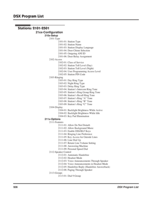 Page 966
DSX Program List
936DSX Program List
Stations: 2101-2501
21xx-Configuration
210x-Setup
2101-Type 2101-01: Station Type
2101-02: Station Name
2101-03: Station Display Language
2101-04: Door Chime Selection
2101-05: Outgoing ANI ID
2101-06: Door Relay Assignment
2102-Access 2102-01: Class of Service
2102-02: Station Toll Level (Day)
2102-03: Station Toll Level (Night)
2102-04: User Programming Access Level
2102-05: Station PIN Code
2103-Ringing 2103-01: Day Ring Type
2103-02: Night Ring Type
2103-03:...