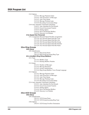 Page 968
DSX Program List
938DSX Program List
2143-Options
2143-01: Message Playback Order
2143-02: Auto Erase/Save of Messages
2143-03: Auto Time Stamp
2143-04: Message Waiting Lamp
2143-05: Recording Conversation Beep
2144-Auto-Attendant (Automated Attendant) 2144-01: Auto Attendant Do Not Disturb
2144-02: Forced Unscreened Transfer
2144-03: Dialing Option
2144-04: Next Call Routing Mailbox
2144-05: Directory List Number
215x-Speed Dial (Personal) 2151-Assignment (Personal Speed Dial Bin Assignment)...