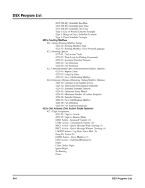 Page 974
DSX Program List
944DSX Program List
4212-[01-10]: Schedule Run Date
4212-[01-10]: Schedule Start Time
4212-[01-10]: Schedule End Time
Type 1 (Day of Week) Schedule Example
Type 2 (Range of Days) Schedule Example
Type 3 (Date) Schedule Example
422x-Routing Mailbox 4221-Setup (Routing Mailbox Setup) 4221-01: Routing Mailbox Type
4221-02: Routing Mailbox Voice Prompt Language
4222-Routing Options 4222-01: Dial Action Table
4222-02: Time Limit for Dialing Commands
4222-03: Screened Transfer Timeout...