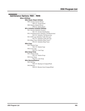 Page 975
DSX Program List
DSX Program List945
Maintenance Options: 9001 - 9042
90xx-Utilities
900x-Reset (Reset Utilities)
9001-System (System Reset) 9001-01: System Reset
9002-Station (Station Reset) 9002-01: Station Reset
901x-Initialize (Initialize Utilities) 9011-System (Initialize System) 9011-01: System Initialization
9012-Toll Restrictions (Initialize Toll Restriction) 9012-01: Initialize Toll Restriction
9013-CID Logs (Initialize Caller ID Logs) 9013-01: Initialize Caller ID Logs
9014-Ring Tones...