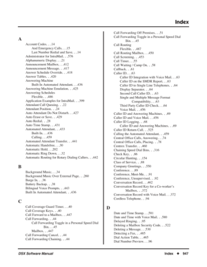 Page 977
Index
DSX Software ManualIndex◆947
Index
A
Account Codes. . .14
And Emergency Calls
. . .15
Last Number Redial and Save
. . .14
Administrator for IntraMail
. . .576
Alphanumeric Display
. . .21
Announcement Mailbox
. . .412
Announcement Message
. . .417
Answer Schedule Override
. . .418
Answer Tables
. . .420
Answering Machine Built-In Automated Attendant
. . .436
Answering Machine Emulation
. . .425
Answering Schedules Flexible
. . .486
Application Examples for IntraMail
. . .399
Attendant Call...