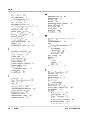 Page 978
Index
948◆Index DSX Software Manual
Dial Tone Detection. . .98
Dialing by Name
. . .469
Direct Inward Dialing
. . .99
ANI/DNIS Support
. . .100
Direct Inward Line
. . .109
Direct Line Access
. . .115
Direct Station Selection (DSS)
. . .117
Direct Station Selection (DSS) Console
. . .120
Account Code Key
. . .15
Directed Call Pickup
. . .129
Directory Dialing
. . .131, 469
Directory Dialing Mailbox
. . .475
Displaying the Message Count
. . .528
Distinctive Ringing
. . .135
Do Not Disturb
. . .143
Auto...