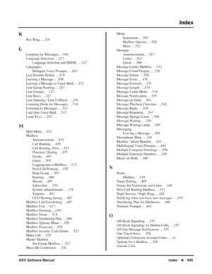 Page 979
Index
DSX Software ManualIndex◆949
K
Key Ring. . .214
L
Lamping for Messages. . .549
Language Selection
. . .217
Language Selection and SMDR
. . .217
Languages Bilingual Voice Prompts
. . .443
Last Number Redial
. . .219
Leaving a Message
. . .509
Leaving a Message in Voice Mail
. . .372
Line Group Routing
. . .223
Line Groups
. . .225
Line Keys
. . .227
Line Queuing / Line Callback
. . .230
Listening Mode for Messages
. . .534
Listening to Messages
. . .512
Log Onto Voice Mail
. . .515
Loop Keys
. ....