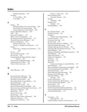 Page 980
Index
950◆Index DSX Software Manual
Off Hook Signaling. . .255
Overflow To Voice Mail
. . .590
Voice Mail
. . .373
P
Paging. . .259
Background Music Over External Page
. . .260
Door Chime Over External Page
. . .260
Intercom Ring Over External Page
. . .260
Paging, Meet-Me Conference
. . .265
Park
. . .266
Password for Mailbox
. . .570
PBX / Centrex Compatibility
. . .270
PC Program (System Administrator)
. . .272
Playback Direction for Messages
. . .543
Prime Line Preference
. . .274
Intercom Prime...