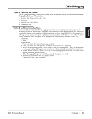 Page 99
Caller ID Logging
DSX Software ManualFeatures◆69
Features
Types of Calls that are Logged
Call ID Logging will make a record of any outside call to an extension that can normally be answered using 
Ringing Line Preference. These include:
❥Line key (Key Ring) and Loop Key calls
❥Transfers
❥Direct Inward Lines (DILs)
❥Group Ring calls
Caller ID and Answering Machines
If voice mail  is not installed, Caller ID Logging can provide unique handling of a customer-provided 
answering machine. If an extension is...