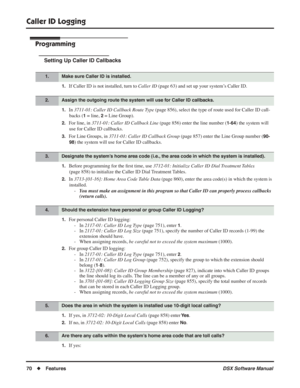 Page 100
Caller ID Logging
70◆Features DSX Software Manual
Programming
Setting Up Caller ID Callbacks
1.If Caller ID is not installed, turn to Caller ID (page 63) and set up your system’s Caller ID.
1.In 3711-01: Caller ID Callback Route Type  (page 856), select the type of route used for Caller ID call-
backs (
1 = line, 2 = Line Group).
2.For line, in  3711-01: Caller ID Callback Line  (page 856) enter the line number (1-64) the system will 
use for Caller ID callbacks.
3.For Line Groups, in  3711-01: Caller...