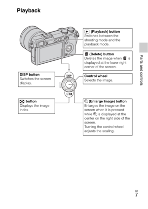 Page 7Parts and controls
GB
7
Playback
 (Playback) button
Switches between the 
shooting mode and the 
playback mode.
DISP button
Switches the screen 
display.
 (Delete) button
Deletes the image when   is 
displayed at the lower right 
corner of the screen.
Control wheel
Selects the image.
 button
Displays the image 
index. (Enlarge Image) button
Enlarges the image on the 
screen when it is pressed 
while   is displayed at the 
center on the right side of the 
screen.
Turning the control wheel 
adjusts the...