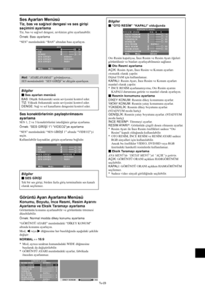 Page 362Tu-23
Ses Ayarları Menüsü
Tiz, bas ve sağ/sol dengesi ve ses girişi
seçimini ayarlama
Tiz, bas ve sağ/sol dengesi, zevkinize göre ayarlanabilir.
Örnek: Bası ayarlama
“SES” menüsündeki “BAS” altından bası ayarlayın.
SEL.ADJ.GERİ
SES
BAS
TİZ
DENGE
SES GİRİŞİ1
SES GİRİŞİ2
SES GİRİŞİ3
:   VIDEO1
:   DVD/HD1
:   RGB1
: 26
: 13
: ±
0
EXIT
RL
Not: “AYARLANAMAZ” görünüyorsa...
SES menüsündeki “SES GİRİŞİ”ni düzgün ayarlayın.
Bilgiler
 Ses ayarları menüsü
BAS: Düşük frekanstaki sesin seviyesini kontrol eder....