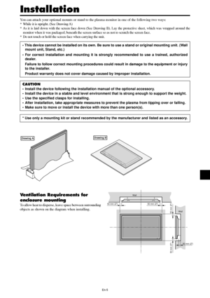 Page 6En-5
50 mm (2)Wall
Wall 50 mm (2)
50 mm (2)
50 mm (2)
50 mm (2)
You can attach your optional mounts or stand to the plasma monitor in one of the following two ways:
* While it is upright. (See Drawing A)
* As it is laid down with the screen face down (See Drawing B). Lay the protective sheet, which was wrapped around the
monitor when it was packaged, beneath the screen surface so as not to scratch the screen face.
* Do not touch or hold the screen face when carrying the unit.
• This device cannot be...