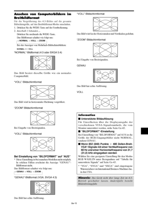 Page 63Ge-15
“VOLL”-Bildschirmformat
Das Bild wird in der Horizontalen und Vertikalen gedehnt.
“ZOOM”-Bildschirmformat
Bei Eingabe von Breitsignalen.
GENAU
Das Bild hat echte Auflösung.
VOLL
Information
 Unterstützte Bildauflösung
Für Einzelheiten über die Displayausgabe der
verschiedenen VESA-Signalstandards, die vom
Monitor unterstützt werden, siehe Seite Ge-43.
 “BILDFORMAT”-Einstellung
Bei Einstellung von “BILDFORMAT” auf AUS ist die
Größe der RGB-Eingangsbilder nicht NORMAL,
sondern GENAU.
Wenn 852...