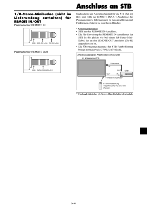 Page 89Ge-41
1/8-Stereo-Minibuchse (nicht im
Lieferumfang enthalten) für
REMOTE IN/OUT
Plasmamonitor REMOTE IN
Plasmamonitor REMOTE OUT
GND VDD (DC +3 V)DATA (DC +5 V)
GNDDATA (C-MOS DC +5 V)
Nachstehend ein Anschlussbeispiel für die STB (Set-top
Box) mit Hilfe der REMOTE IN/OUT-Anschlüsse des
Plasmamonitors. Informationen zu den Anschlüssen und
Funktionen erfahren Sie von Ihrem Händler.
* Anschlussbeispiel
•STB hat den REMOTE IN-Anschluss.
•Die Pin-Zuweisung des REMOTE IN-Anschlusses der
STB ist die gleiche...