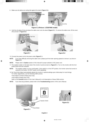 Page 12English-4
Insert Top First
8. Make sure all cables are resting flat against the stand (Figure C.3).
10. Connect the power cord to the power outlet (Figure E.1).
NOTE:If you have difficulty removing the cable cover, please push the lower opening upward to remove it, as show in
Figure E.2.
NOTE:Please refer to Caution section of this manual for proper selection of AC power cord.
11. The vacation switch on the back side of the monitor must be turned on (Figure E.1). Turn on the monitor with the front
power...