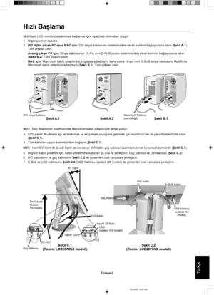 Page 113TürkçeTürkçe-3
En Yüksek
Destek
Pozisyonu30˚ E©im
D-SUB Kablo
Güç Kablosu
Ωekil C.1
(Resim: LCD2070NX modeli)Ωekil C.2
(Resim: LCD2070NX modeli)
USB Kablosu
(sadece NX
modeli)
DVI Kablo
Güç KablosuDC-OUTUSB
(sadece NX modeli)
Input1 (DVI)Input2 (D-Sub)
DVI Kablo
H∂zl∂ Baµlama
MultiSync LCD monitörü sisteminize ba©lamak için, aµa©∂daki talimatlar∂ izleyin:
1. Bilgisayar∂n∂z∂ kapat∂n.
2.DVI dijital ç∂k∂µl∂ PC veya MAC için: DVI sinyal kablosunu sisteminizdeki ekran kart∂n∂n ba©lay∂c∂s∂na tak∂n (Ωekil...