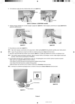 Page 114Türkçe-4
Ωekil E.1
Güç Dü©mesiTatil Anahtar∂
Ωekil E.2
Önce Üstü Tak∂n
Ωekil D.1
Ωekil D.2
USB Kablosu
(sadece NX modeli)
Düz
Ωekil C.3 (Resim: LCD2070NX modeli)
D-SUB Kablo
8. Tüm kablolar∂n ya©a göre düz olduklar∂ndan emin olun (Ωekil C.3).
9.Kablolar∂ düzgün µekilde tutun ve kablo kapa©∂n∂ aya©a tak∂n (Ωekil D.1). Kablo kapa©∂n∂ ç∂kartmak için, kapa©∂ Ωekil D.2’de
gösterilen µekilde ç∂kart∂n.
10. Güç kablosunu prize tak∂n (Ωekil E.1).
NOT:E©er kablo kapa©∂n∂ ç∂kartmada zorluk yaµ∂yorsan∂z, alttaki...