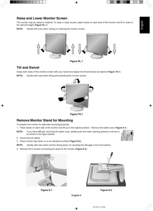 Page 13English
English-5
Figure S.1
Remove Monitor Stand for Mounting
To prepare the monitor for alternate mounting purposes:
1. Place hands on each side of the monitor and lift up to the highest position.  Remove the cable cover (Figure S.1).
NOTE:If you have difficulty removing the cable cover, please push the lower opening upward to remove it,
as shown in the figure beside.
2. Disconnect all cables.
3. Place monitor face down on a non-abrasive surface (Figure S.2).
NOTE:Handle with care when monitor facing...