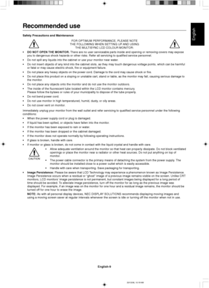 Page 17English
English-9
Recommended use
Safety Precautions and Maintenance
FOR OPTIMUM PERFORMANCE, PLEASE NOTE
THE FOLLOWING WHEN SETTING UP AND USING
THE MULTISYNC LCD COLOUR MONITOR:
•DO NOT OPEN THE MONITOR. There are no user serviceable parts inside and opening or removing covers may expose
you to dangerous shock hazards or other risks. Refer all servicing to qualified service personnel.
•Do not spill any liquids into the cabinet or use your monitor near water.
•Do not insert objects of any kind into the...