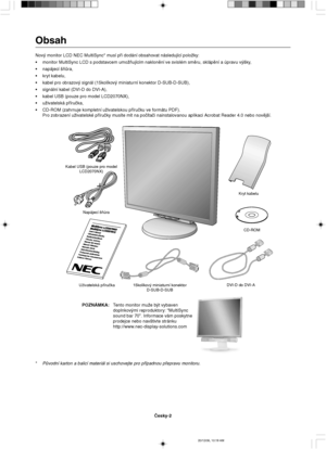 Page 20âesky-2
Napájecí ‰ÀÛra
UÏivatelská pﬁíruãka 15kolíkov˘ miniaturní konektor
D-SUB-D-SUBDVI-D do DVI-AKryt kabelu
CD-ROM Kabel USB (pouze pro model
LCD2070NX)
Obsah
Nov˘ monitor LCD NEC MultiSync* musí pﬁi dodání obsahovat následující poloÏky:
•monitor MultiSync LCD s podstavcem umoÏÀujícím naklonûní ve svislém smûru, sklápûní a úpravu v˘‰ky,
•napájecí ‰ÀÛra,
•kryt kabelu,
•kabel pro obrazov˘ signál (15kolíkov˘ miniaturní konektor D-SUB-D-SUB),
•signální kabel (DVI-D do DVI-A),
•kabel USB (pouze pro model...