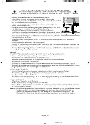 Page 38Deutsch-10
DURCH RICHTIGE AUFSTELLUNG UND EINSTELLUNG DES MONITORS KÖNNEN
ERMÜDUNGSERSCHEINUNGEN VON AUGEN, SCHULTERN UND NACKEN VERMIEDEN
WERDEN. BEACHTEN SIE BEI DER AUFSTELLUNG DES MONITORS FOLGENDES:
•Optimale Leistung wird erst nach ca. 20 Minuten Aufwärmzeit erzielt.
•Stellen Sie den Monitor so auf, dass sich die Oberkante des Bildschirms auf
Augenhöhe oder knapp darunter befindet. Ihre Augen sollten leicht nach unten gerichtet
sein, wenn Sie auf die Bildschirmmitte blicken.
•Platzieren Sie den...