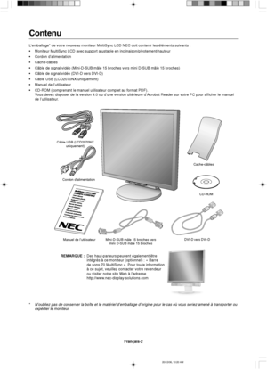 Page 60Français-2
Cordon d’alimentation
Manuel de l’utilisateur Mini-D-SUB mâle 15 broches vers
mini D-SUB mâle 15 brochesDVI-D vers DVI-DCache-câbles
CD-ROM Câble USB (LCD2070NX
uniquement)
Contenu
L’emballage* de votre nouveau moniteur MultiSync LCD NEC doit contenir les éléments suivants :
•Moniteur MultiSync LCD avec support ajustable en inclinaison/pivotement/hauteur
•Cordon d’alimentation
•Cache-câbles
•Câble de signal vidéo (Mini-D-SUB mâle 15 broches vers mini D-SUB mâle 15 broches)
•Câble de signal...