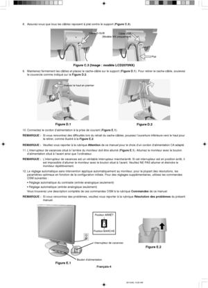 Page 62Français-4
Figure E.1
Bouton d’alimentationInterrupteur de vacances
Figure E.2
Insérez le haut en premier
Figure D.1
Figure D.2
Câble USB
(Modèle NX uniquement)
Plat
Figure C.3 (Image : modèle LCD2070NX)
Câble D-SUB
8. Assurez-vous que tous les câbles reposent à plat contre le support (Figure C.3).
9. Maintenez fermement les câbles et placez le cache-câble sur le support (Figure D.1). Pour retirer le cache-câble, soulevez
le couvercle comme indiqué sur la Figure D.2.
10. Connectez le cordon...