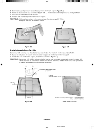 Page 64Français-6
Figure S.3
Figure S.4
Épaisseur de la fixation (bras)
2,0-3,2 mm
100 mm
100 mm
Figure F.1
4 vis (4M)
(Profondeur MAXI. : 14 mm)
5. Soulevez le support pour ouvrir les crochets supérieurs et retirez le support (Figure S.3).
6. Retirez les deux vis sur le haut du moniteur (Figure S.4). Le moniteur est maintenant prêt pour un montage différent.
7. Connectez les câbles à l’arrière du moniteur.
8. Inversez cette procédure pour fixer à nouveau le support.
REMARQUE :Utilisez uniquement une méthode de...