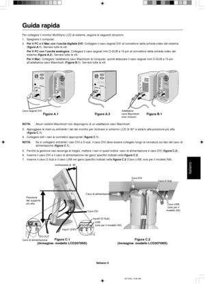 Page 71Italiano
Italiano-3
Posizione
del supporto
più altaInclinazione di  30˚
Cavo D-Sub
Cavo di alimentazione
Figura C.1
(Immagine: modello LCD2070NX)Figura C.2
(Immagine: modello LCD2070NX)
Cavo USB
(solo per il
modello NX)
Cavo DVI
Cavo di alimentazioneDC-OUTUSB
(solo per il modello NX)
Input1 (DVI)Input2 (D-Sub)
Cavo DVI
Guida rapida
Per collegare il monitor MultiSync LCD al sistema, seguire le seguenti istruzioni:
1. Spegnere il computer.
2.Per il PC o il Mac con l’uscita digitale DVI: Collegare il cavo...