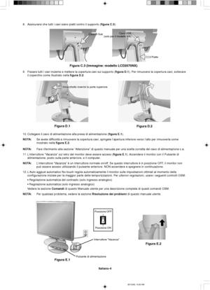 Page 72Italiano-4
Figura E.1
Posizione ON Posizione OFF
Pulsante di alimentazioneInterruttore “Vacanza”
Figura E.2
Innanzitutto inserire la parte superiore
Figura D.1
Figura D.2
Cavo USB
(solo per il modello NX)
Piatto
Figura C.3 (Immagine: modello LCD2070NX)
Cavo D-Sub
8. Assicurarsi che tutti i cavi siano piatti contro il supporto (figura C.3).
9. Fissare tutti i cavi insieme e mettere la copertura cavi sul supporto (figura D.1). Per rimuovere la copertura cavi, sollevare
il coperchio come illustrato nella...