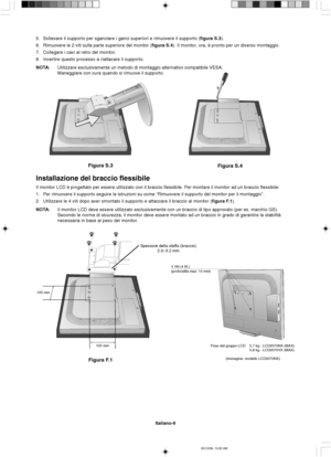 Page 74Italiano-6
Figura S.3
Figura S.4
Spessore della staffa (braccio)
2.0~3.2 mm
100 mm
100 mm
Figura F.1
4 Viti (4 M.)
(profondità max: 14 mm)
5. Sollevare il supporto per sganciare i ganci superiori e rimuovere il supporto (figura S.3).
6. Rimuovere le 2 viti sulla parte superiore del monitor (figura S.4). Il monitor, ora, è pronto per un diverso montaggio.
7. Collegare i cavi al retro del monitor.
8. Invertire questo processo a riattacare il supporto.
NOTA:Utilizzare esclusivamente un metodo di montaggio...